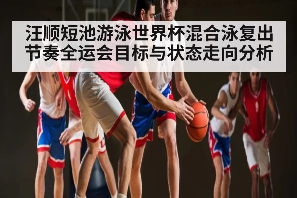 汪顺短池游泳世界杯混合泳复出节奏全运会目标与状态走向分析（jiuyouhui）